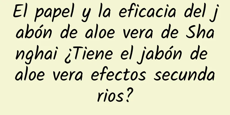 El papel y la eficacia del jabón de aloe vera de Shanghai ¿Tiene el jabón de aloe vera efectos secundarios?