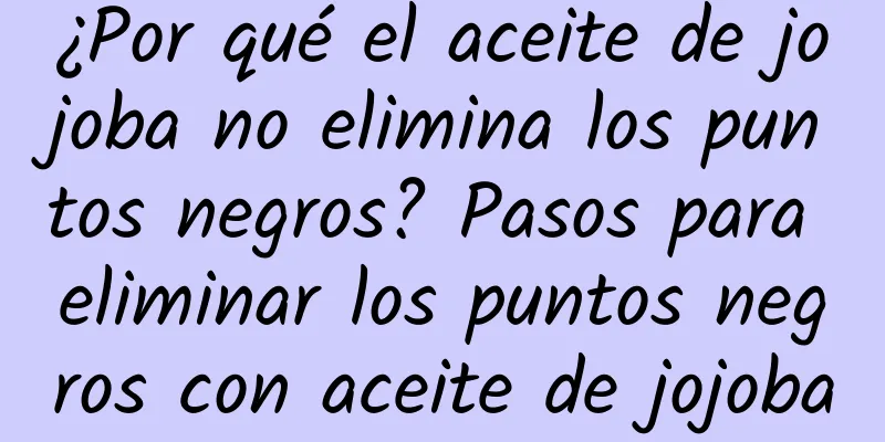 ¿Por qué el aceite de jojoba no elimina los puntos negros? Pasos para eliminar los puntos negros con aceite de jojoba