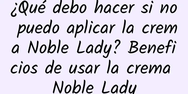 ¿Qué debo hacer si no puedo aplicar la crema Noble Lady? Beneficios de usar la crema Noble Lady