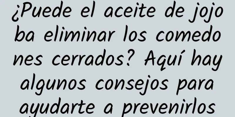 ¿Puede el aceite de jojoba eliminar los comedones cerrados? Aquí hay algunos consejos para ayudarte a prevenirlos