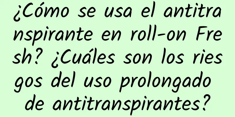 ¿Cómo se usa el antitranspirante en roll-on Fresh? ¿Cuáles son los riesgos del uso prolongado de antitranspirantes?