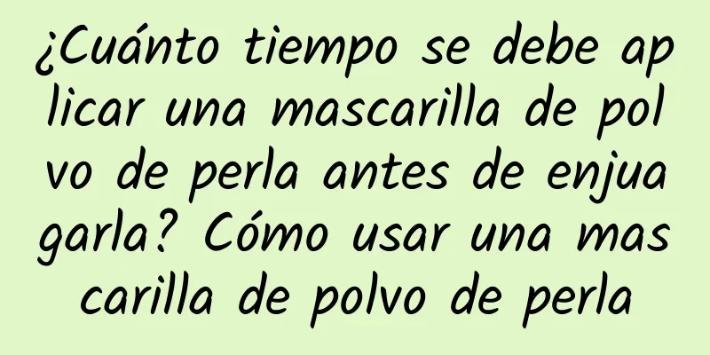 ¿Cuánto tiempo se debe aplicar una mascarilla de polvo de perla antes de enjuagarla? Cómo usar una mascarilla de polvo de perla