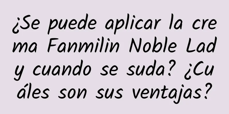 ¿Se puede aplicar la crema Fanmilin Noble Lady cuando se suda? ¿Cuáles son sus ventajas?