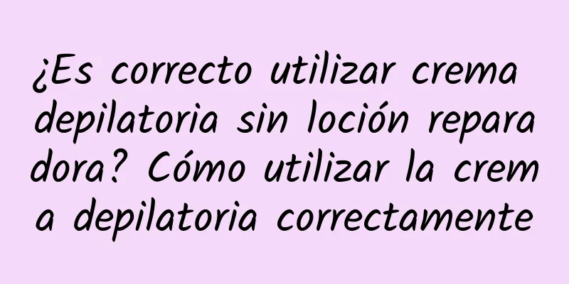 ¿Es correcto utilizar crema depilatoria sin loción reparadora? Cómo utilizar la crema depilatoria correctamente