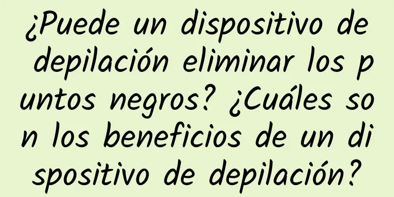 ¿Puede un dispositivo de depilación eliminar los puntos negros? ¿Cuáles son los beneficios de un dispositivo de depilación?