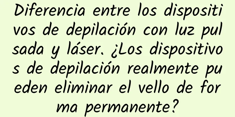 Diferencia entre los dispositivos de depilación con luz pulsada y láser. ¿Los dispositivos de depilación realmente pueden eliminar el vello de forma permanente?