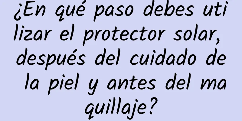 ¿En qué paso debes utilizar el protector solar, después del cuidado de la piel y antes del maquillaje?