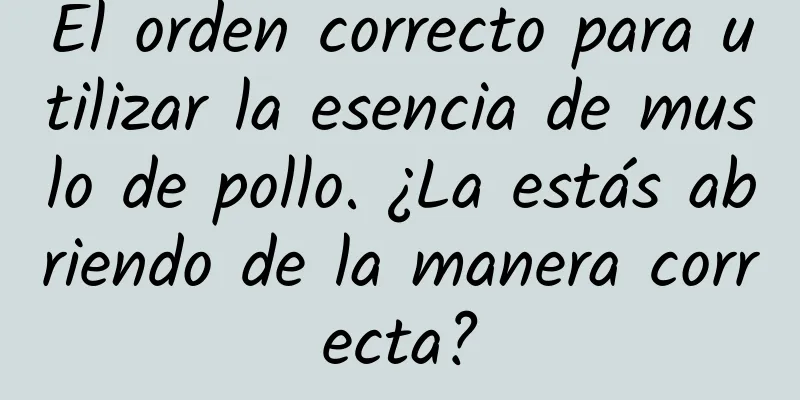 El orden correcto para utilizar la esencia de muslo de pollo. ¿La estás abriendo de la manera correcta?