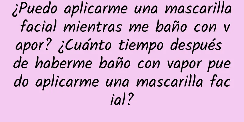 ¿Puedo aplicarme una mascarilla facial mientras me baño con vapor? ¿Cuánto tiempo después de haberme baño con vapor puedo aplicarme una mascarilla facial?