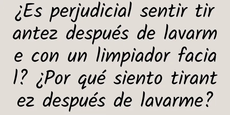 ¿Es perjudicial sentir tirantez después de lavarme con un limpiador facial? ¿Por qué siento tirantez después de lavarme?