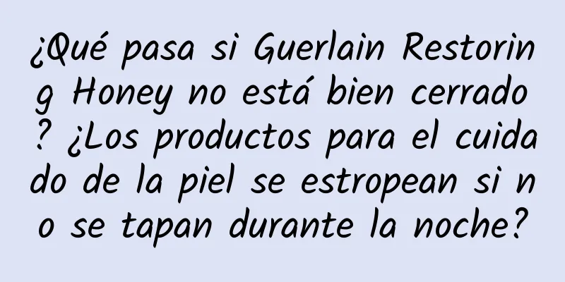 ¿Qué pasa si Guerlain Restoring Honey no está bien cerrado? ¿Los productos para el cuidado de la piel se estropean si no se tapan durante la noche?