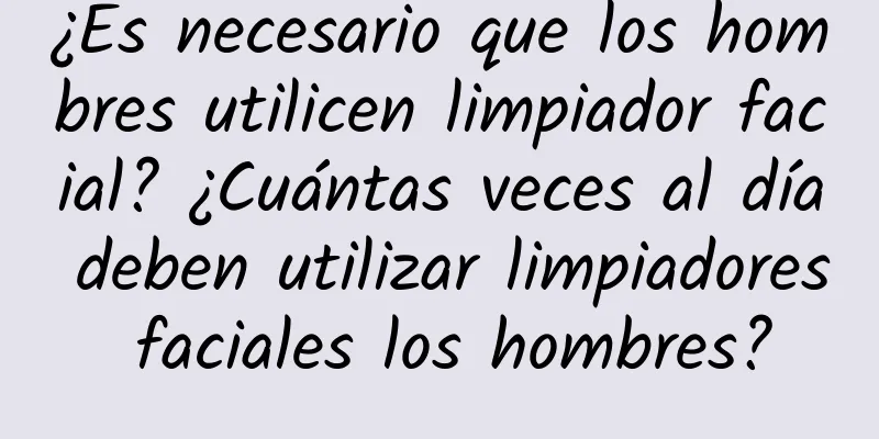 ¿Es necesario que los hombres utilicen limpiador facial? ¿Cuántas veces al día deben utilizar limpiadores faciales los hombres?