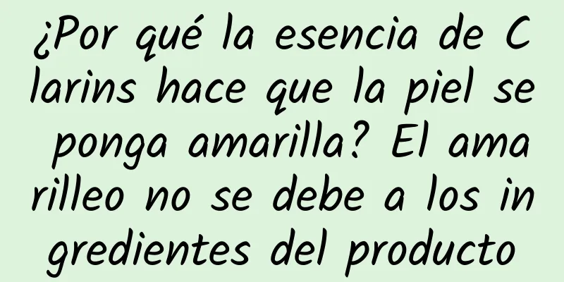 ¿Por qué la esencia de Clarins hace que la piel se ponga amarilla? El amarilleo no se debe a los ingredientes del producto