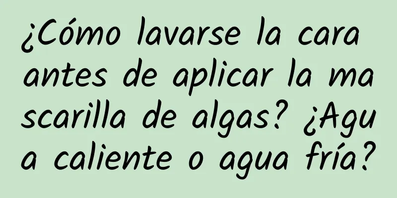 ¿Cómo lavarse la cara antes de aplicar la mascarilla de algas? ¿Agua caliente o agua fría?