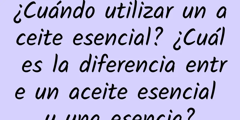 ¿Cuándo utilizar un aceite esencial? ¿Cuál es la diferencia entre un aceite esencial y una esencia?