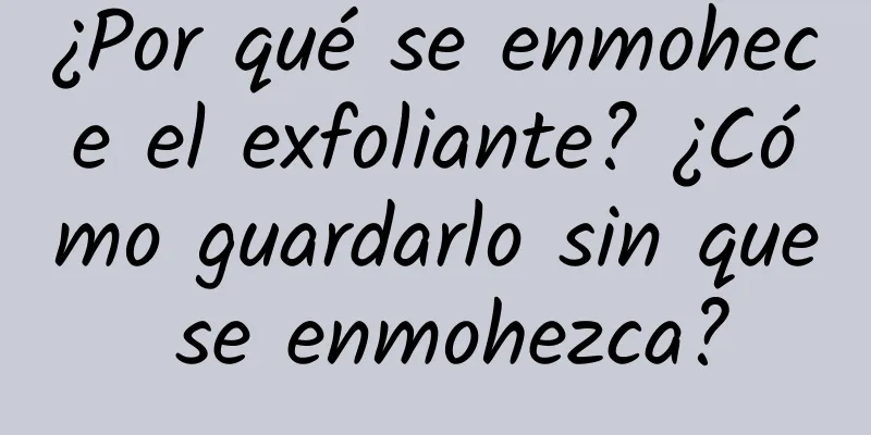 ¿Por qué se enmohece el exfoliante? ¿Cómo guardarlo sin que se enmohezca?