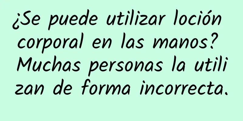 ¿Se puede utilizar loción corporal en las manos? Muchas personas la utilizan de forma incorrecta.