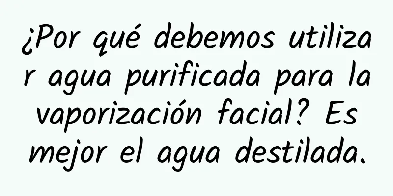 ¿Por qué debemos utilizar agua purificada para la vaporización facial? Es mejor el agua destilada.