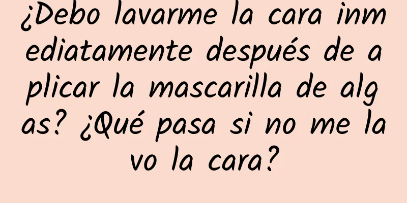 ¿Debo lavarme la cara inmediatamente después de aplicar la mascarilla de algas? ¿Qué pasa si no me lavo la cara?