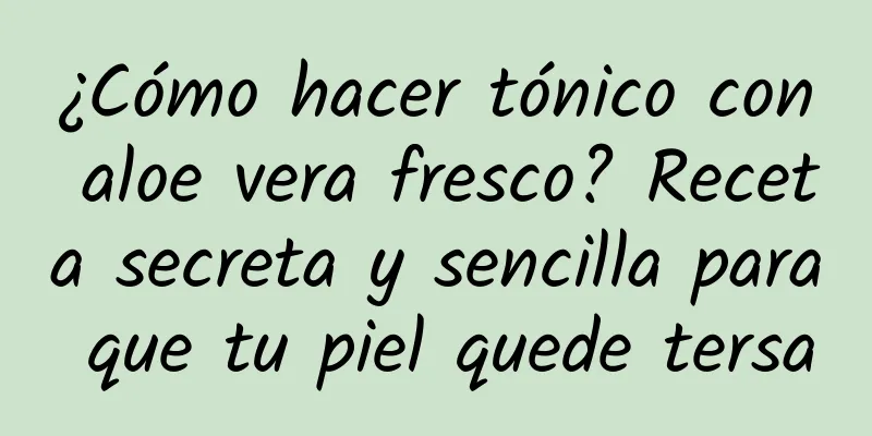 ¿Cómo hacer tónico con aloe vera fresco? Receta secreta y sencilla para que tu piel quede tersa