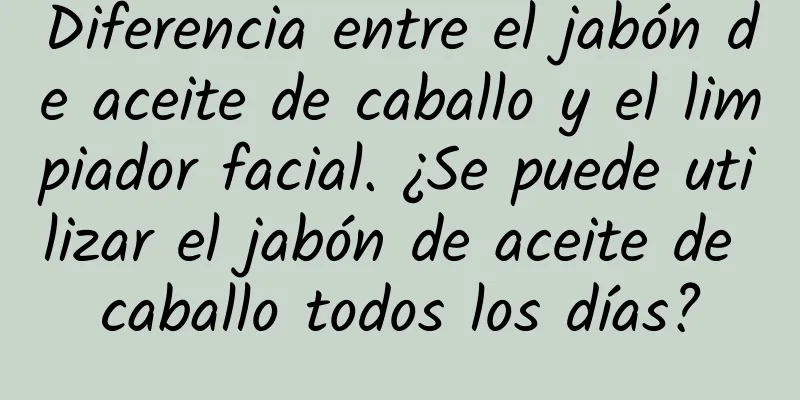 Diferencia entre el jabón de aceite de caballo y el limpiador facial. ¿Se puede utilizar el jabón de aceite de caballo todos los días?