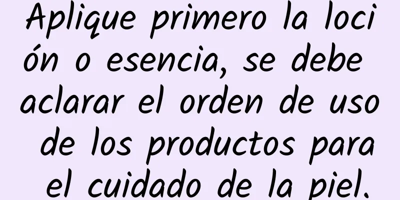 Aplique primero la loción o esencia, se debe aclarar el orden de uso de los productos para el cuidado de la piel.