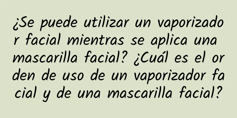 ¿Se puede utilizar un vaporizador facial mientras se aplica una mascarilla facial? ¿Cuál es el orden de uso de un vaporizador facial y de una mascarilla facial?