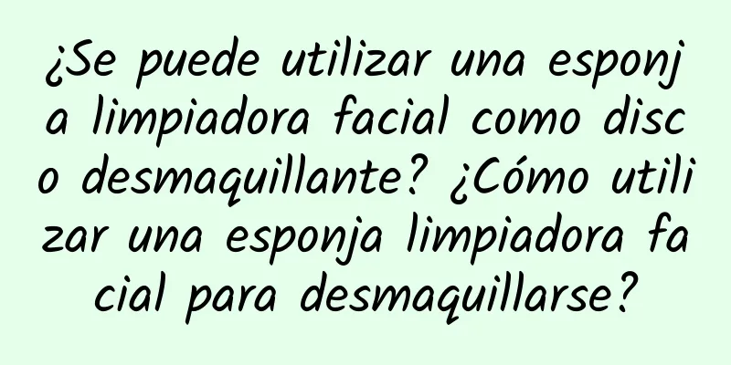 ¿Se puede utilizar una esponja limpiadora facial como disco desmaquillante? ¿Cómo utilizar una esponja limpiadora facial para desmaquillarse?