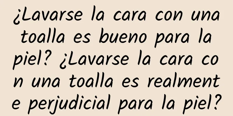 ¿Lavarse la cara con una toalla es bueno para la piel? ¿Lavarse la cara con una toalla es realmente perjudicial para la piel?