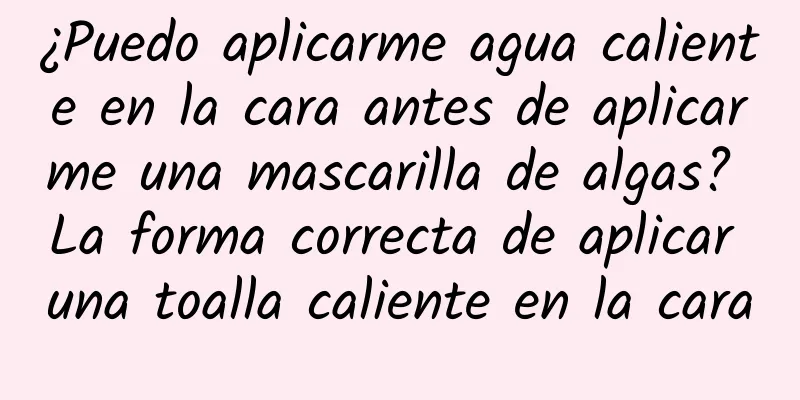 ¿Puedo aplicarme agua caliente en la cara antes de aplicarme una mascarilla de algas? La forma correcta de aplicar una toalla caliente en la cara