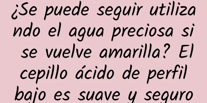 ¿Se puede seguir utilizando el agua preciosa si se vuelve amarilla? El cepillo ácido de perfil bajo es suave y seguro