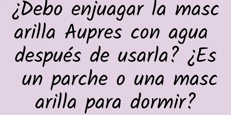 ¿Debo enjuagar la mascarilla Aupres con agua después de usarla? ¿Es un parche o una mascarilla para dormir?