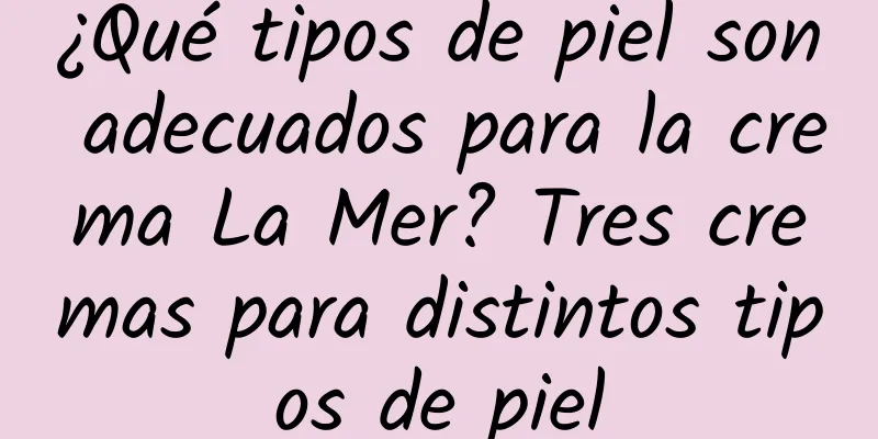 ¿Qué tipos de piel son adecuados para la crema La Mer? Tres cremas para distintos tipos de piel