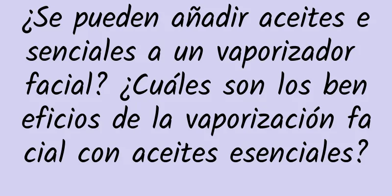 ¿Se pueden añadir aceites esenciales a un vaporizador facial? ¿Cuáles son los beneficios de la vaporización facial con aceites esenciales?