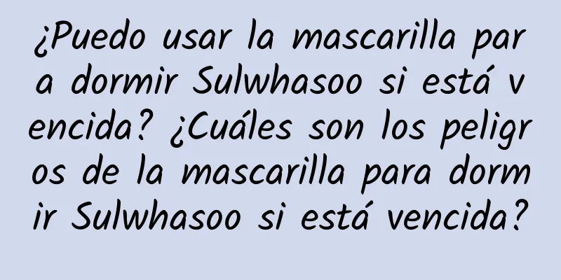 ¿Puedo usar la mascarilla para dormir Sulwhasoo si está vencida? ¿Cuáles son los peligros de la mascarilla para dormir Sulwhasoo si está vencida?