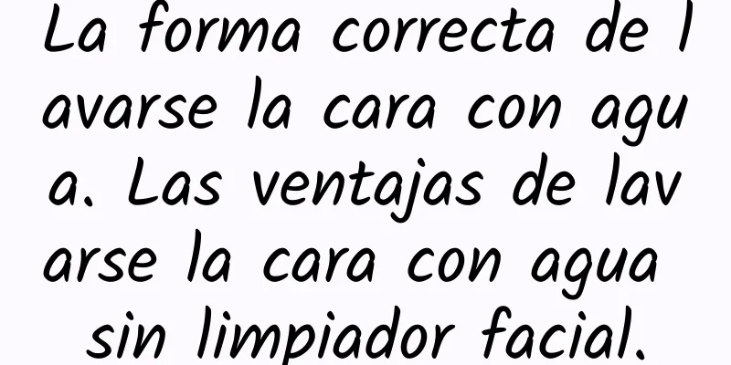 La forma correcta de lavarse la cara con agua. Las ventajas de lavarse la cara con agua sin limpiador facial.