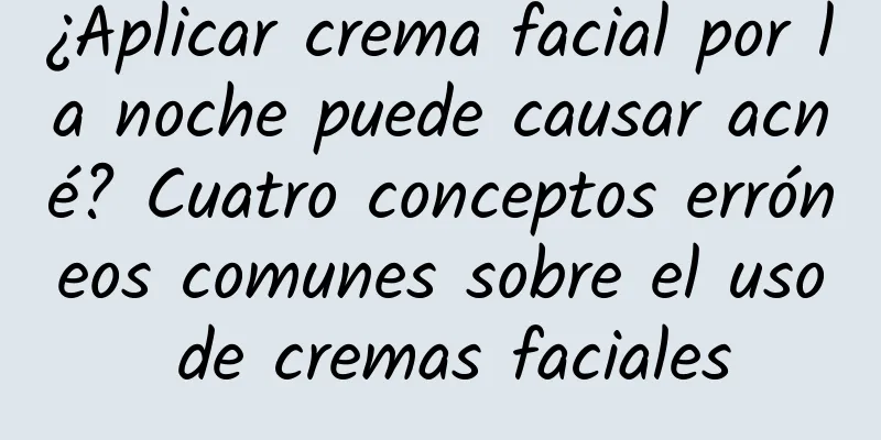 ¿Aplicar crema facial por la noche puede causar acné? Cuatro conceptos erróneos comunes sobre el uso de cremas faciales