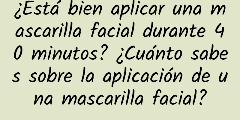 ¿Está bien aplicar una mascarilla facial durante 40 minutos? ¿Cuánto sabes sobre la aplicación de una mascarilla facial?