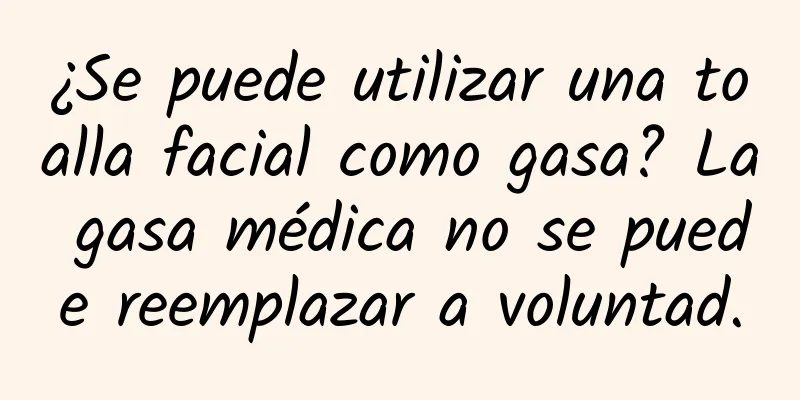 ¿Se puede utilizar una toalla facial como gasa? La gasa médica no se puede reemplazar a voluntad.