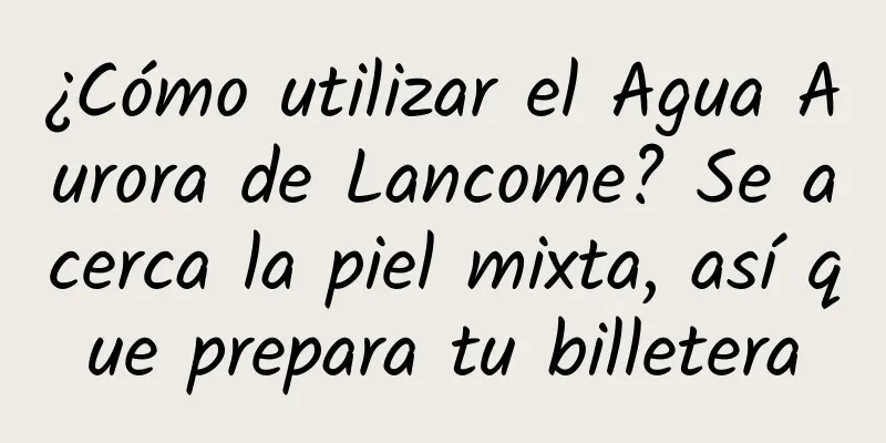 ¿Cómo utilizar el Agua Aurora de Lancome? Se acerca la piel mixta, así que prepara tu billetera