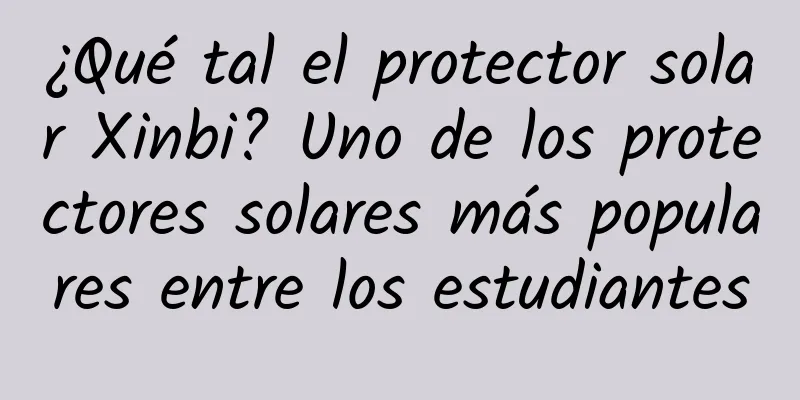 ¿Qué tal el protector solar Xinbi? Uno de los protectores solares más populares entre los estudiantes