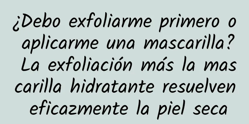 ¿Debo exfoliarme primero o aplicarme una mascarilla? La exfoliación más la mascarilla hidratante resuelven eficazmente la piel seca