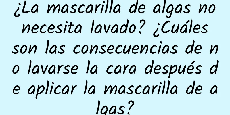 ¿La mascarilla de algas no necesita lavado? ¿Cuáles son las consecuencias de no lavarse la cara después de aplicar la mascarilla de algas?