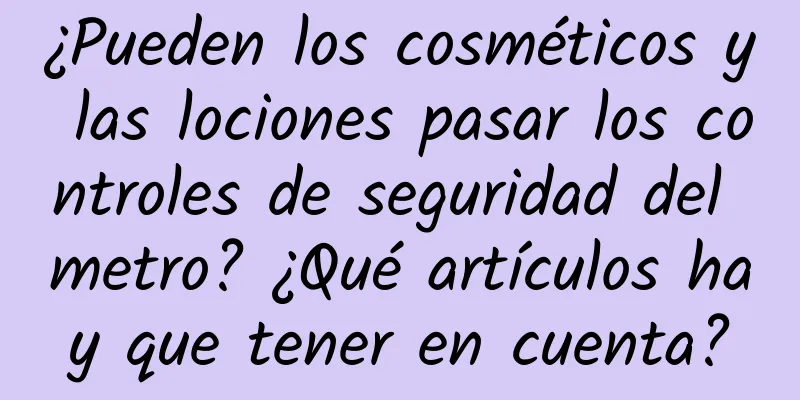 ¿Pueden los cosméticos y las lociones pasar los controles de seguridad del metro? ¿Qué artículos hay que tener en cuenta?