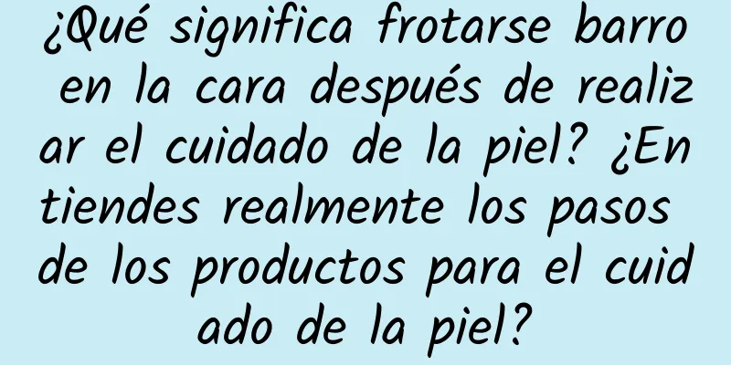 ¿Qué significa frotarse barro en la cara después de realizar el cuidado de la piel? ¿Entiendes realmente los pasos de los productos para el cuidado de la piel?