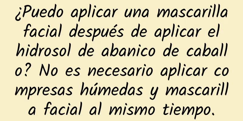 ¿Puedo aplicar una mascarilla facial después de aplicar el hidrosol de abanico de caballo? No es necesario aplicar compresas húmedas y mascarilla facial al mismo tiempo.