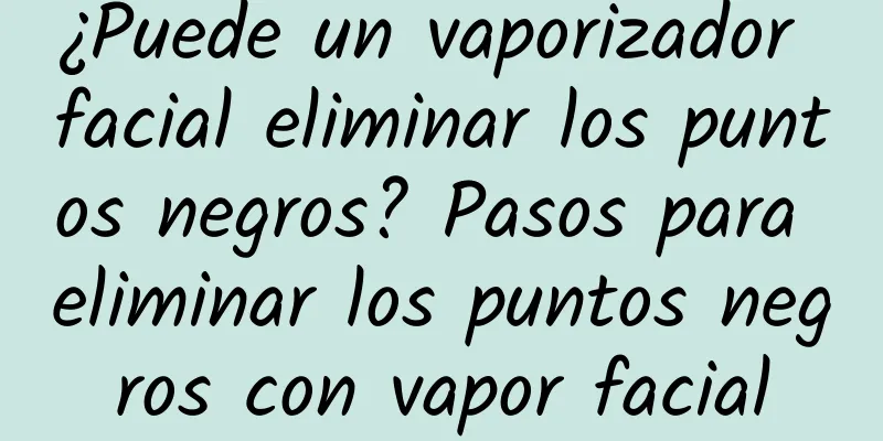 ¿Puede un vaporizador facial eliminar los puntos negros? Pasos para eliminar los puntos negros con vapor facial