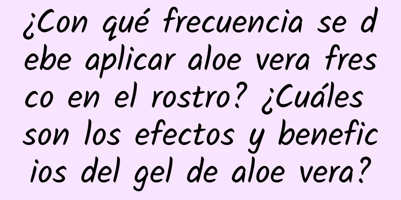 ¿Con qué frecuencia se debe aplicar aloe vera fresco en el rostro? ¿Cuáles son los efectos y beneficios del gel de aloe vera?