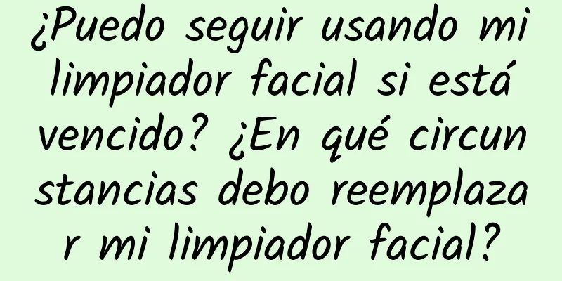 ¿Puedo seguir usando mi limpiador facial si está vencido? ¿En qué circunstancias debo reemplazar mi limpiador facial?