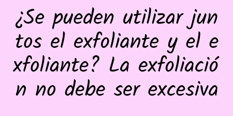 ¿Se pueden utilizar juntos el exfoliante y el exfoliante? La exfoliación no debe ser excesiva